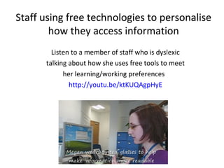 Staff using free technologies to personalise
how they access information
Listen to a member of staff who is dyslexic
talking about how she uses free tools to meet
her learning/working preferences
http://youtu.be/ktKUQAgpHyE

 