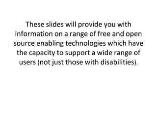 These slides will provide you with
information on a range of free and open
source enabling technologies which have
the capacity to support a wide range of
users (not just those with disabilities).

 