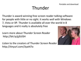 Thunder

Portable and download

Thunder is award-winning free screen reader talking software
for people with little or no sight. It works well with Windows
7, Vista or XP. Thunder is available all over the world in 8
languages and it really is absolutely free
Learn more about Thunder Screen Reader
http://bit.ly/g3UiSH
Listen to the creators of Thunder Screen Reader
http://tinyurl.com/3yat47o

 