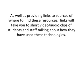 As well as providing links to sources of
where to find these resources, links will
take you to short video/audio clips of
students and staff talking about how they
have used these technologies.

 