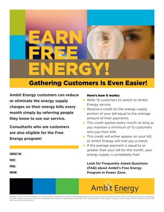 EARN
                           FREE
                           ENERGY!
                             Gathering Customers Is Even Easier!
Ambit Energy customers can reduce                                                                                Here’s how it works:
or eliminate the energy supply                                                                                 u	Refer 15 customers to switch to Ambit
                                                                                                                 Energy service.
charges on their energy bills every
                                                                                                               u	Receive a credit on the energy supply
month simply by referring people                                                                                 portion of your bill equal to the average
they know to use our service.                                                                                    amount of their payments.
                                                                                                               u This credit applies every month as long as
Consultants who are customers                                                                                    you maintain a minimum of 15 customers
are also eligible for the Free                                                                                   who pay their bills.
                                                                                                               u This credit will either appear on your bill,
Energy program!
                                                                                                                 or Ambit Energy will mail you a check.
                                                                                                               u	 the average payment is equal to or
                                                                                                                 If
                                                                                                                 greater than your bill for the month, your
CONTACT ME: Michael Underwood                                                                                    energy supply is completely free!
VOICE:              800-417-3259 Cell 972-639-6992
                                                                                                                     Look for Frequently Asked Questions
EMAIL:              Michael@EnergySavings2011.com                                                                    (FAQ) about Ambit’s Free Energy
ONLINE:             www.PowerToChooseNow.com                                                                         Program in Power Zone.




Copyright © 2010 Ambit Energy Holdings LLC. All rights reserved. Ambit Energy is certified by state regulatory bodies to provide energy service to residential customers in areas where retail energy supply is deregulated.
The Public Utilities Commission of Texas (PUCT) recognizes Ambit Energy as a Retail Energy Provider (REP). PUCT Certificate #10117. Ambit Energy is an Energy Services Company (ESCO) certified by the New York
Public Service Commission (NYPSC).
 