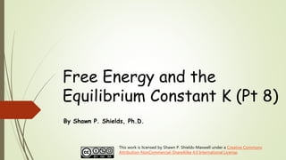 Free Energy and the
Equilibrium Constant K (Pt 8)
By Shawn P. Shields, Ph.D.
This work is licensed by Shawn P. Shields-Maxwell under a Creative Commons
Attribution-NonCommercial-ShareAlike 4.0 International License.
 
