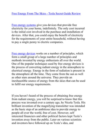  HYPERLINK quot;
http://www.articlesbase.com/diy-articles/free-energy-from-the-skies-tesla-secret-guide-review-3845864.htmlquot;
 Free Energy From The Skies - Tesla Secret Guide Review<br />Free energy systems give you devices that provide free electricity for your home, indefinitely. The only cost incurred is the initial cost involved in the purchase and installation of devices. After that, you could enjoy the benefit of electricity for the requirements of your entire household, without having to pay a single penny to electric companies.<br />Free energy devices works on a number of principles, which form a small group of a large number of principles and methods invented by energy enthusiasts all over the world. One of the popular techniques used by free energy devices is the process of converting radiant energy in the atmosphere to electrical energy. Energy in the form of radiation is present in the atmosphere all the time. They come from the sun as well as other stars around the universe. They provide an inexhaustible source of energy from the skies that can be used to fulfil our energy requirements.<br />If you haven’t heard of the process of obtaining free energy from radiant energy, you will be surprised to know that this process was invented over a century ago, by Nicola Tesla. His brilliant invention of the magnifying transmitter was intended as the basic step of an ambitious idea to provide energy to people all over the world, free of cost. However, self interested financiers and other political factors kept Tesla’s invention away from the public. Later on various scientists and inventors have followed up on Tesla’s idea, and developed and modified devices that could harness energy from radiations to produce electricity. One of these inventors was Dr. Henry Thomas Moray who built up on Tesla’s invention that utilises radiation to generate free energy. But again, politics and money won the day, and Moray’s invention too was kept in the dark.<br />However, a number of energy enthusiasts have worked tirelessly on the idea of free energy; and as a result of over a century of research and development, we have a number of proven techniques for obtaining free energy. One of them is electricity from radiant energy from the skies. Free energy advocates warmly recommend this procedure, and present a number of advanced equipments, that will help you provide free energy for your household needs.<br />Would you like 100% free electricity to power your home? If yes, then you need to read everything on the next page, and discover how you can do this using the Nikola Tesla Secret Handbook.<br />Click here: Tesla Secret Review, to discover how you can start generating free electricity today.<br />