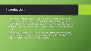 Introduction
• Energy Generators – Here, it is a machine which Generates
electricity with the help of Fossil Fuel, Hydel Energy, Solar
Energy, Tidal Energy, Wind Energy, or Geo-Thermal Energy. For
example Thermal Power Plant, Diesel Generator, Hydel Power
Plant, etc.
• Free Energy Generator – It is a Self Powered system which
generates electricity, or we can say it Recycles Electricity Fed
to it, for itself and outside the system.
3.
 