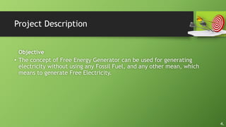 Project Description
Objective
• The concept of Free Energy Generator can be used for generating
electricity without using any Fossil Fuel, and any other mean, which
means to generate Free Electricity.
4.
 