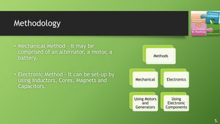 Methodology
Methods
Mechanical
Using Motors
and
Generators
Electronics
Using
Electronic
Components
• Mechanical Method – It may be
comprised of an alternator, a motor, a
battery.
• Electronic Method – It can be set-up by
using Inductors, Cores, Magnets and
Capacitors.
5.
 