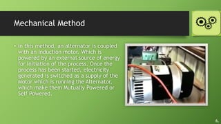 Mechanical Method
• In this method, an alternator is coupled
with an Induction motor. Which is
powered by an external source of energy
for Initiation of the process. Once the
process has been started, electricity
generated is switched as a supply of the
Motor which is running the Alternator,
which make them Mutually Powered or
Self Powered.
6.
 