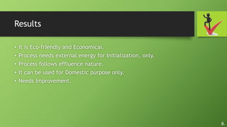 Results
• It is Eco-friendly and Economical.
• Process needs external energy for Initialization, only.
• Process follows effluence nature.
• It can be used for Domestic purpose only.
• Needs Improvement.
8.
 