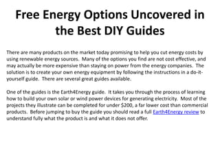 Free Energy Options Uncovered in
          the Best DIY Guides
There are many products on the market today promising to help you cut energy costs by
using renewable energy sources. Many of the options you find are not cost effective, and
may actually be more expensive than staying on power from the energy companies. The
solution is to create your own energy equipment by following the instructions in a do-it-
yourself guide. There are several great guides available.

One of the guides is the Earth4Energy guide. It takes you through the process of learning
how to build your own solar or wind power devices for generating electricity. Most of the
projects they illustrate can be completed for under $200, a far lower cost than commercial
products. Before jumping to buy the guide you should read a full Earth4Energy review to
understand fully what the product is and what it does not offer.
 