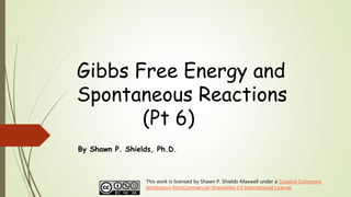 Gibbs Free Energy and
Spontaneous Reactions
(Pt 6)
By Shawn P. Shields, Ph.D.
This work is licensed by Shawn P. Shields-Maxwell under a Creative Commons
Attribution-NonCommercial-ShareAlike 4.0 International License.
 