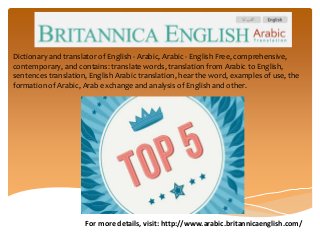 For more details, visit: http://www.arabic.britannicaenglish.com/
Dictionary and translator of English - Arabic, Arabic - English Free, comprehensive,
contemporary, and contains: translate words, translation from Arabic to English,
sentences translation, English Arabic translation, hear the word, examples of use, the
formation of Arabic, Arab exchange and analysis of English and other.
 
