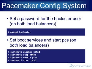Pacemaker Config System 
• Set a password for the hacluster user 
(on both load balancers) 
# passwd hacluster 
• Set boot services and start pcs (on 
both load balancers) 
# systemctl disable httpd 
# systemctl stop httpd 
# systemctl enable pcsd 
# systemctl start pcsd 
 