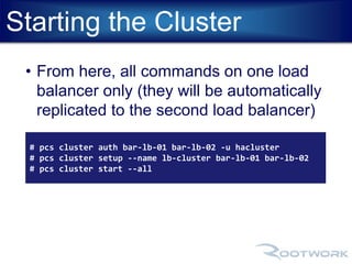 Starting the Cluster 
• From here, all commands on one load 
balancer only (they will be automatically 
replicated to the second load balancer) 
# pcs cluster auth bar-lb-01 bar-lb-02 -u hacluster 
# pcs cluster setup --name lb-cluster bar-lb-01 bar-lb-02 
# pcs cluster start --all 
 