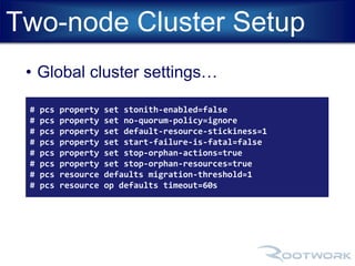 Two-node Cluster Setup 
• Global cluster settings… 
# pcs property set stonith-enabled=false 
# pcs property set no-quorum-policy=ignore 
# pcs property set default-resource-stickiness=1 
# pcs property set start-failure-is-fatal=false 
# pcs property set stop-orphan-actions=true 
# pcs property set stop-orphan-resources=true 
# pcs resource defaults migration-threshold=1 
# pcs resource op defaults timeout=60s 
 