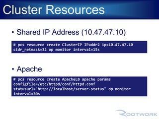 Cluster Resources 
• Shared IP Address (10.47.47.10) 
# pcs resource create ClusterIP IPaddr2 ip=10.47.47.10 
cidr_netmask=32 op monitor interval=15s 
• Apache 
# pcs resource create ApacheLB apache params 
configfile=/etc/httpd/conf/httpd.conf 
statusurl="http://localhost/server-status" op monitor 
interval=30s 
 