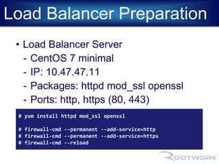 Load Balancer Preparation 
• Load Balancer Server 
- CentOS 7 minimal 
- IP: 10.47.47.11 
- Packages: httpd mod_ssl openssl 
- Ports: http, https (80, 443) 
# yum install httpd mod_ssl openssl 
# firewall-cmd --permanent --add-service=http 
# firewall-cmd --permanent --add-service=https 
# firewall-cmd --reload 
 