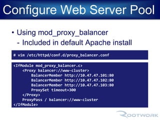 Configure Web Server Pool 
• Using mod_proxy_balancer 
- Included in default Apache install 
# vim /etc/httpd/conf.d/proxy_balancer.conf 
<IfModule mod_proxy_balancer.c> 
<Proxy balancer://www-cluster> 
BalancerMember http://10.47.47.101:80 
BalancerMember http://10.47.47.102:80 
BalancerMember http://10.47.47.103:80 
ProxySet timeout=300 
</Proxy> 
ProxyPass / balancer://www-cluster 
</IfModule> 
 