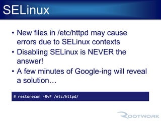 SELinux 
• New files in /etc/httpd may cause 
errors due to SELinux contexts 
• Disabling SELinux is NEVER the 
answer! 
• A few minutes of Google-ing will reveal 
a solution… 
# restorecon -RvF /etc/httpd/ 
 