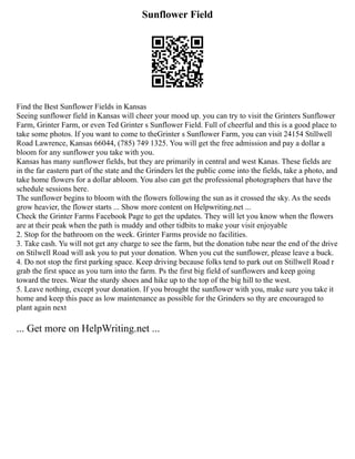 Sunflower Field
Find the Best Sunflower Fields in Kansas
Seeing sunflower field in Kansas will cheer your mood up. you can try to visit the Grinters Sunflower
Farm, Grinter Farm, or even Ted Grinter s Sunflower Field. Full of cheerful and this is a good place to
take some photos. If you want to come to theGrinter s Sunflower Farm, you can visit 24154 Stillwell
Road Lawrence, Kansas 66044, (785) 749 1325. You will get the free admission and pay a dollar a
bloom for any sunflower you take with you.
Kansas has many sunflower fields, but they are primarily in central and west Kanas. These fields are
in the far eastern part of the state and the Grinders let the public come into the fields, take a photo, and
take home flowers for a dollar abloom. You also can get the professional photographers that have the
schedule sessions here.
The sunflower begins to bloom with the flowers following the sun as it crossed the sky. As the seeds
grow heavier, the flower starts ... Show more content on Helpwriting.net ...
Check the Grinter Farms Facebook Page to get the updates. They will let you know when the flowers
are at their peak when the path is muddy and other tidbits to make your visit enjoyable
2. Stop for the bathroom on the week. Grinter Farms provide no facilities.
3. Take cash. Yu will not get any charge to see the farm, but the donation tube near the end of the drive
on Stilwell Road will ask you to put your donation. When you cut the sunflower, please leave a buck.
4. Do not stop the first parking space. Keep driving because folks tend to park out on Stillwell Road r
grab the first space as you turn into the farm. Ps the first big field of sunflowers and keep going
toward the trees. Wear the sturdy shoes and hike up to the top of the big hill to the west.
5. Leave nothing, except your donation. If you brought the sunflower with you, make sure you take it
home and keep this pace as low maintenance as possible for the Grinders so thy are encouraged to
plant again next
... Get more on HelpWriting.net ...
 