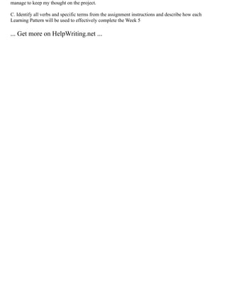 manage to keep my thought on the project.
C. Identify all verbs and specific terms from the assignment instructions and describe how each
Learning Pattern will be used to effectively complete the Week 5
... Get more on HelpWriting.net ...
 