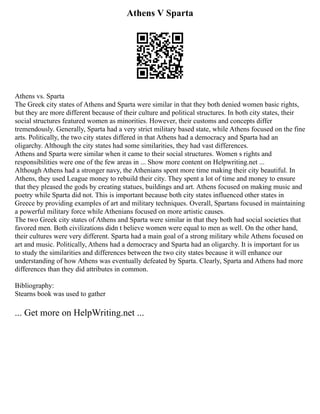 Athens V Sparta
Athens vs. Sparta
The Greek city states of Athens and Sparta were similar in that they both denied women basic rights,
but they are more different because of their culture and political structures. In both city states, their
social structures featured women as minorities. However, their customs and concepts differ
tremendously. Generally, Sparta had a very strict military based state, while Athens focused on the fine
arts. Politically, the two city states differed in that Athens had a democracy and Sparta had an
oligarchy. Although the city states had some similarities, they had vast differences.
Athens and Sparta were similar when it came to their social structures. Women s rights and
responsibilities were one of the few areas in ... Show more content on Helpwriting.net ...
Although Athens had a stronger navy, the Athenians spent more time making their city beautiful. In
Athens, they used League money to rebuild their city. They spent a lot of time and money to ensure
that they pleased the gods by creating statues, buildings and art. Athens focused on making music and
poetry while Sparta did not. This is important because both city states influenced other states in
Greece by providing examples of art and military techniques. Overall, Spartans focused in maintaining
a powerful military force while Athenians focused on more artistic causes.
The two Greek city states of Athens and Sparta were similar in that they both had social societies that
favored men. Both civilizations didn t believe women were equal to men as well. On the other hand,
their cultures were very different. Sparta had a main goal of a strong military while Athens focused on
art and music. Politically, Athens had a democracy and Sparta had an oligarchy. It is important for us
to study the similarities and differences between the two city states because it will enhance our
understanding of how Athens was eventually defeated by Sparta. Clearly, Sparta and Athens had more
differences than they did attributes in common.
Bibliography:
Stearns book was used to gather
... Get more on HelpWriting.net ...
 