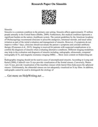 Research Paper On Sinusitis
Sinusitis
Sinusitis is a common condition in the primary care setting. Sinusitis affects approximately 35 million
people annually in the United States (Dobbs, 2009). Furthermore, this medical condition represents a
significant burden on the nation s healthcare system. The current guidelines by the American Academy
of Otolaryngology recommend clinicians to prescribe analgesics, intranasal steroids, and nasal saline
irritation as part of the initial evaluation and management of sinusitis. However, if symptoms do not
improve within 7 days, clinicians should reevaluate the patient s symptoms and consider antibiotic
therapy (Pynnonen et al., 2015). Imaging is reserved for patients with suspected complications or to
confirm the diagnosis of sinusitis when evaluating alternative conditions. Different imaging modalities
may help in the evaluation and diagnosis of sinusitis including, radiographs, ultrasounds, computed
tomography (CT), and magnetic resonance imaging (MRI). ... Show more content on Helpwriting.net
...
Radiographic imaging should not be used in cases of uncomplicated sinusitis. According to Leung and
Katial (2008), Caldwell view X rays provide visualization of the frontal sinuses. Conversely, Waters
view X rays, provide visualization of the maxillary sinuses while lateral films help assess the sphenoid
sinuses. Unfortunately, the ethmoidal sinuses are not adequately visualized on X ray films. In addition,
radiographs cannot be used to distinguish the etiology of
... Get more on HelpWriting.net ...
 