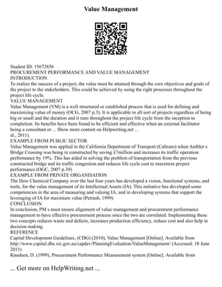 Value Management
Student ID: 15672856
PROCUREMENT PERFORMANCE AND VALUE MANAGEMENT
INTRODUCTION
To realize the success of a project, the value must be attained through the core objectives and goals of
the project to the stakeholders. This could be achieved by using the right processes throughout the
project life cycle.
VALUE MANAGEMENT
Value Management (VM) is a well structured or established process that is used for defining and
maximizing value of money (OCG, 2007 p.3). It is applicable to all sort of projects regardless of being
big or small and the duration and it runs throughout the project life cycle from the inception to
completion. Its benefits have been found to be efficient and effective when an external facilitator
being a consultant or ... Show more content on Helpwriting.net ...
al., 2011).
EXAMPLE FROM PUBLIC SECTOR
Value Management was applied in the California Department of Transport (Caltrans) when Anthler s
Bridge Crossing was being re constructed by saving £7million and increases its traffic operation
performance by 19%. This has aided in solving the problem of transportation from the previous
constructed bridge and its traffic congestion and reduces life cycle cost to maximize project
performance (OGC, 2007 p.39)
EXAMPLE FROM PRIVATE ORGANISATION
The Dow Chemical Company over the last four years has developed a vision, functional systems, and
tools, for the value management of its Intellectual Assets (IA). This initiative has developed some
competencies in the area of measuring and valuing IA, and in developing systems that support the
leveraging of IA for maximum value (Petrash, 1999)
CONCLUSION
In conclusion, PM s must ensure alignment of value management and procurement performance
management to have effective procurement process since the two are correlated. Implementing these
two concepts reduces waste and defects, increases production efficiency, reduce cost and also help in
decision making.
REFERENCE
Capital Development Guidelines, (CDG) (2010), Value Management [Online]. Available from
http://www.capital.dhs.vic.gov.au/capdev/PlanningEvaluation/ValueManagement/ (Accessed: 18 June
2011)
Knudsen, D. (1999), Procurement Performance Measurement system [Online]. Available from
... Get more on HelpWriting.net ...
 