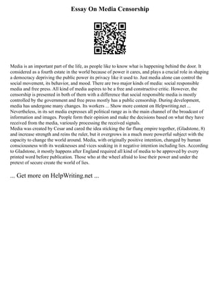 Essay On Media Censorship
Media is an important part of the life, as people like to know what is happening behind the door. It
considered as a fourth estate in the world because of power it cares, and plays a crucial role in shaping
a democracy depriving the public power its privacy like it used to. Just media alone can control the
social movement, its behavior, and mood. There are two major kinds of media: social responsible
media and free press. All kind of media aspires to be a free and constructive critic. However, the
censorship is presented in both of them with a difference that social responsible media is mostly
controlled by the government and free press mostly has a public censorship. During development,
media has undergone many changes. Its workers ... Show more content on Helpwriting.net ...
Nevertheless, in its set media expresses all political range as is the main channel of the broadcast of
information and images. People form their opinion and make the decisions based on what they have
received from the media, variously processing the received signals.
Media was created by Cesar and cared the idea sticking the far flung empire together, (Gladstone, 8)
and increase strength and reins the ruler, but it overgrows in a much more powerful subject with the
capacity to change the world around. Media, with originally positive intention, changed by human
consciousness with its weaknesses and vices soaking in it negative intention including lies. According
to Gladstone, it mostly happens after England required all kind of media to be approved by every
printed word before publication. Those who at the wheel afraid to lose their power and under the
pretext of secure create the world of lies.
... Get more on HelpWriting.net ...
 