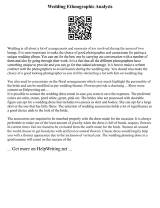 Wedding Ethnographic Analysis
Wedding is all about a lot of arrangements and moments of joy involved during the union of two
beings. It is most important to make the choice of good photographer and cameraman for getting a
unique wedding album. You can opt for the bets one by carrying out conversation with a number of
them and also by going through their work. It is a fact that all the different photographers have
something unique to provide and you can go for that added advantage. It is best to make a written
contract with the photographers to avoid hassles during the wedding day. You should also make the
choice of a good looking photographer as you will be interacting a lot with him on wedding day.
You also need to concentrate on the floral arrangements which very much highlight the personality of
the bride and can be modified as per wedding themes. Flowers provide a charming ... Show more
content on Helpwriting.net ...
It is possible to contact the wedding dress rental in case you want to save the expenses. The preferred
colors are satin, cream, pearl white, green, pink etc. The brides who are possessed with desirable
figure can opt for a wedding dress that includes two pieces as skirt and bodice. She can opt for a large
skirt or the one that has little flares. The selection of wedding accessories holds a lot of significance as
a good choice adds to the look of the bride.
The accessories are required to be matched properly with the dress made for the occasion. It is always
preferable to make use of the least amount of jewelry when the dress is full of beads, sequins, flowers.
In current times Vail are found to be excluded from the outfit made for the bride. Women all around
the world choose to get hairstyles with artificial or natural flowers. Classic dress would largely help
you with a thinner appearance due to the inclusion of vertical cuts. The wedding planning done in a
good manner will count on the success of the
... Get more on HelpWriting.net ...
 