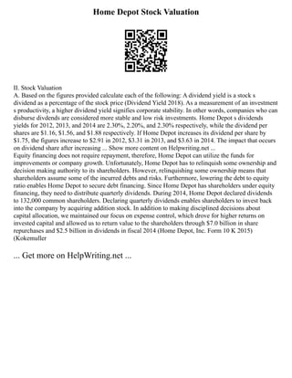 Home Depot Stock Valuation
II. Stock Valuation
A. Based on the figures provided calculate each of the following: A dividend yield is a stock s
dividend as a percentage of the stock price (Dividend Yield 2018). As a measurement of an investment
s productivity, a higher dividend yield signifies corporate stability. In other words, companies who can
disburse divdends are considered more stable and low risk investments. Home Depot s dividends
yields for 2012, 2013, and 2014 are 2.30%, 2.20%, and 2.30% respectively, while the dividend per
shares are $1.16, $1.56, and $1.88 respectively. If Home Depot increases its dividend per share by
$1.75, the figures increase to $2.91 in 2012, $3.31 in 2013, and $3.63 in 2014. The impact that occurs
on dividend share after increasing ... Show more content on Helpwriting.net ...
Equity financing does not require repayment, therefore, Home Depot can utilize the funds for
improvements or company growth. Unfortunately, Home Depot has to relinquish some ownership and
decision making authority to its shareholders. However, relinquishing some ownership means that
shareholders assume some of the incurred debts and risks. Furthermore, lowering the debt to equity
ratio enables Home Depot to secure debt financing. Since Home Depot has shareholders under equity
financing, they need to distribute quarterly dividends. During 2014, Home Depot declared dividends
to 132,000 common shareholders. Declaring quarterly dividends enables shareholders to invest back
into the company by acquiring addition stock. In addition to making disciplined decisions about
capital allocation, we maintained our focus on expense control, which drove for higher returns on
invested capital and allowed us to return value to the shareholders through $7.0 billion in share
repurchases and $2.5 billion in dividends in fiscal 2014 (Home Depot, Inc. Form 10 K 2015)
(Kokemuller
... Get more on HelpWriting.net ...
 