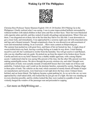 Waking Up Of The Philippines
Christian Rios Professor Tannie Shannon English 1301.41 28 October 2014 Waking Up in the
Philippines I finally realized what I was seeing. I was in some impoverished hellhole surrounded by
withered mothers with naked children in their arms and flies on their faces. Their feet were blackened
with cigarette ashes and dirt, and they reeked of month old garbage and perspiration. When I first saw
them, I was disgusted not at them, but at the fact that they had to live like that. I went downstairs to
get a closer look, and immediately, I was approached by a scrawny eight year old with emaciated arms
and legs and a bloated stomach. Though scrupulously clean, he was dressed in an odd assortment of
worn and mismatched clothing. In an oversized ... Show more content on Helpwriting.net ...
The summer heat pushed me with great force, and blasts of hot air burned my face. A single drop of
sweat trickled down my back, leaving a cooling feeling as it made its way down. I tried fanning
myself to cool off, but I continued to swelter from the humidity. You will get used to it said Rameel,
who was my chauffeur and city guide. He picked me up from the airport in his broken down Toyota
Carolla and took me to my hotel. Rameel was a shabby middle aged man, with a strong filipino
accent. I understood what he was saying fifty percent of the time, but the other fifty percent was him
making unintelligible noises. We drove through the poverty stricken city, and what I thought were
colorful piles of trash, were actually mounds of makeshift houses that were made out of boxes and
umbrellas. I looked closer, and I could see the destitute families, outcasted by society, finding refuge
in these piles of trash. The vehicles on the road, which consisted of mostly knock off brands of major
car manufactures and tricycles, were lined nose to tail right down the busy street. Exhaust fumes
belched, and car horns blared. The highway became a giant parking lot. As we sat in the car, we were
approached by a half naked child, who looked like he just got out of a fight. His hair was standing up
in every direction possible, and his clothes looked like they were washed in a puddle of mud. He
violently banged the window of the passenger seat and proceeded to cupping
... Get more on HelpWriting.net ...
 