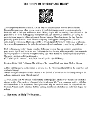 The History Of Prehistory And History
According to the British historian E.H. Carr, The line of demarcation between prehistoric and
historical times crossed when people cease to live only in the present, and become consciously
interested both in their past and in their future. History begins with the handing down of tradition . So
prehistory is the event that happened during the Stone Age, Bronze Age and Iron Age. During the
prehistoric era, a number of inventions and discoveries arise. Therefore, during the Iron Age, the
prehistory gradually ended. After this era, everything that happened during prehistory is now
considered to be a history. Therefore, in order to preserve prehistory, it will be recorded as a history.
So now, the history contains the archeological materials and fossils that existed during prehistoric era.
Both prehistory and history have a stringline difference because they are somehow alike in their
purpose and significance to the society. Prehistory that later became a history provides us with details
of how people lived to survive during those early ages when there is no technological developments ...
Show more content on Helpwriting.net ...
(2000) Wikipedia. January 2, 2014, https://en.wikipedia.org/wiki/History
Renfrew, Colin. 2008. Prehistory: The Making of the Human Mind. New York: Modern Library
d. How will the society and the nation as a whole (i.e., the Philippines) benefit from the researches and
studies in history?
What is the significance of historical studies to the creation of the nation and the strengthening of the
cultural, social, and moral fiber of society?
As what Jocano said, All artifacts were made by and for people . That is why; these historical studies
give us an idea of the motives, values and behavior of group life. These values and motives will also
serve as the basis in the present and future generations why we somehow share the same culture and
tradition. We can also be informed that this learning from historical studies is a factor that shaped our
cultural
... Get more on HelpWriting.net ...
 