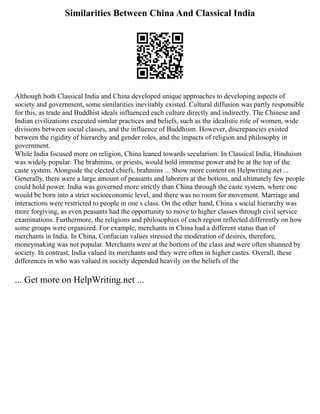 Similarities Between China And Classical India
Although both Classical India and China developed unique approaches to developing aspects of
society and government, some similarities inevitably existed. Cultural diffusion was partly responsible
for this, as trade and Buddhist ideals influenced each culture directly and indirectly. The Chinese and
Indian civilizations executed similar practices and beliefs, such as the idealistic role of women, wide
divisions between social classes, and the influence of Buddhism. However, discrepancies existed
between the rigidity of hierarchy and gender roles, and the impacts of religion and philosophy in
government.
While India focused more on religion, China leaned towards secularism. In Classical India, Hinduism
was widely popular. The brahmins, or priests, would hold immense power and be at the top of the
caste system. Alongside the elected chiefs, brahmins ... Show more content on Helpwriting.net ...
Generally, there were a large amount of peasants and laborers at the bottom, and ultimately few people
could hold power. India was governed more strictly than China through the caste system, where one
would be born into a strict socioeconomic level, and there was no room for movement. Marriage and
interactions were restricted to people in one s class. On the other hand, China s social hierarchy was
more forgiving, as even peasants had the opportunity to move to higher classes through civil service
examinations. Furthermore, the religions and philosophies of each region reflected differently on how
some groups were organized. For example, merchants in China had a different status than of
merchants in India. In China, Confucian values stressed the moderation of desires, therefore,
moneymaking was not popular. Merchants were at the bottom of the class and were often shunned by
society. In contrast, India valued its merchants and they were often in higher castes. Overall, these
differences in who was valued in society depended heavily on the beliefs of the
... Get more on HelpWriting.net ...
 