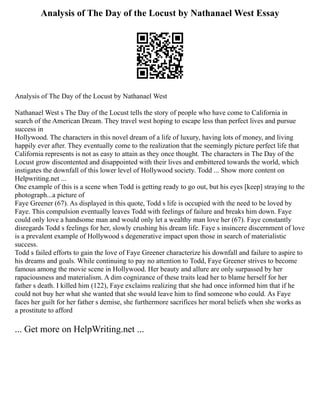 Analysis of The Day of the Locust by Nathanael West Essay
Analysis of The Day of the Locust by Nathanael West
Nathanael West s The Day of the Locust tells the story of people who have come to California in
search of the American Dream. They travel west hoping to escape less than perfect lives and pursue
success in
Hollywood. The characters in this novel dream of a life of luxury, having lots of money, and living
happily ever after. They eventually come to the realization that the seemingly picture perfect life that
California represents is not as easy to attain as they once thought. The characters in The Day of the
Locust grow discontented and disappointed with their lives and embittered towards the world, which
instigates the downfall of this lower level of Hollywood society. Todd ... Show more content on
Helpwriting.net ...
One example of this is a scene when Todd is getting ready to go out, but his eyes [keep] straying to the
photograph...a picture of
Faye Greener (67). As displayed in this quote, Todd s life is occupied with the need to be loved by
Faye. This compulsion eventually leaves Todd with feelings of failure and breaks him down. Faye
could only love a handsome man and would only let a wealthy man love her (67). Faye constantly
disregards Todd s feelings for her, slowly crushing his dream life. Faye s insincere discernment of love
is a prevalent example of Hollywood s degenerative impact upon those in search of materialistic
success.
Todd s failed efforts to gain the love of Faye Greener characterize his downfall and failure to aspire to
his dreams and goals. While continuing to pay no attention to Todd, Faye Greener strives to become
famous among the movie scene in Hollywood. Her beauty and allure are only surpassed by her
rapaciousness and materialism. A dim cognizance of these traits lead her to blame herself for her
father s death. I killed him (122), Faye exclaims realizing that she had once informed him that if he
could not buy her what she wanted that she would leave him to find someone who could. As Faye
faces her guilt for her father s demise, she furthermore sacrifices her moral beliefs when she works as
a prostitute to afford
... Get more on HelpWriting.net ...
 