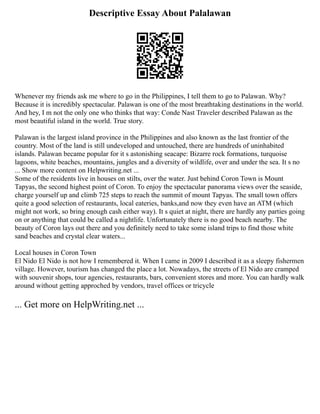 Descriptive Essay About Palalawan
Whenever my friends ask me where to go in the Philippines, I tell them to go to Palawan. Why?
Because it is incredibly spectacular. Palawan is one of the most breathtaking destinations in the world.
And hey, I m not the only one who thinks that way: Conde Nast Traveler described Palawan as the
most beautiful island in the world. True story.
Palawan is the largest island province in the Philippines and also known as the last frontier of the
country. Most of the land is still undeveloped and untouched, there are hundreds of uninhabited
islands. Palawan became popular for it s astonishing seacape: Bizarre rock formations, turquoise
lagoons, white beaches, mountains, jungles and a diversity of wildlife, over and under the sea. It s no
... Show more content on Helpwriting.net ...
Some of the residents live in houses on stilts, over the water. Just behind Coron Town is Mount
Tapyas, the second highest point of Coron. To enjoy the spectacular panorama views over the seaside,
charge yourself up and climb 725 steps to reach the summit of mount Tapyas. The small town offers
quite a good selection of restaurants, local eateries, banks,and now they even have an ATM (which
might not work, so bring enough cash either way). It s quiet at night, there are hardly any parties going
on or anything that could be called a nightlife. Unfortunately there is no good beach nearby. The
beauty of Coron lays out there and you definitely need to take some island trips to find those white
sand beaches and crystal clear waters...
Local houses in Coron Town
El Nido El Nido is not how I remembered it. When I came in 2009 I described it as a sleepy fishermen
village. However, tourism has changed the place a lot. Nowadays, the streets of El Nido are cramped
with souvenir shops, tour agencies, restaurants, bars, convenient stores and more. You can hardly walk
around without getting approched by vendors, travel offices or tricycle
... Get more on HelpWriting.net ...
 