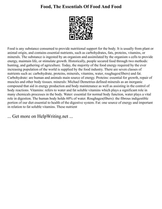 Food, The Essentials Of Food And Food
Food is any substance consumed to provide nutritional support for the body. It is usually from plant or
animal origin, and contains essential nutrients, such as carbohydrates, fats, proteins, vitamins, or
minerals. The substance is ingested by an organism and assimilated by the organism s cells to provide
energy, maintain life, or stimulate growth. Historically, people secured food through two methods:
hunting, and gathering of agriculture. Today, the majority of the food energy required by the ever
increasing population of the world is supplied by the food industry. There are seven classes of
nutrients such as: carbohydrate, proteins, minerals, vitamins, water, roughages(fibers) and fat.
Carbohydrate: are human and animals main source of energy. Proteins: essential for growth, repair of
muscles and other body tissues. minerals: Michael Demetrius defined minerals as an inorganic
compound that aid in energy production and body maintenance as well as assisting in the control of
body reactions. Vitamins: refers to water and fat soluble vitamins which plays a significant role in
many chemicals processes in the body. Water: essential for normal body function, water plays a vital
role in digestion. The human body holds 60% of water. Roughages(fibers): the fibrous indigestible
portion of our diet essential to health of the digestive system. Fat: one source of energy and important
in relation to fat soluble vitamins. These nutrient
... Get more on HelpWriting.net ...
 