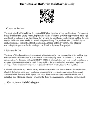 The Australian Red Cross Blood Service Essay
1. Context and Problem
The Australian Red Cross Blood Service (ARCBS) has identified a long standing issue of poor repeat
blood donation from young donors, in particular males. While this group of the population has a high
number of new donors, it has been found they are also the least loyal, which poses a problem for both
current and future blood stocks. As a marketing consultancy firm, we have been commissioned to
analyse the issues surrounding blood donation in Australia, and to devise three cost effective
marketing strategies aimed at increasing repeat donation from this demographic.
2. Literature Review
The topic of blood donation well researched, with strategies having been devised to try and increase
donation rates all over the world. Australia faces a challenging set of circumstances, in which
remuneration for donation is illegal (ARCBS, 2013). It is thought this may be a contributing factor to
the poor repeat donation rates in youth demographics, for whom altruism is no longer a primary
driving factor when considering donation (Russell Bennett, Hartel, Previte Russel, 2012).
Since the iconic work by Titmuss (1970), blood donation has been considered one of the only true
altruistic behaviours, and many marketing strategies have been engineered around this concept.
Several authors, however, have argued that blood donation is not a case of true altruism , and is
actually a case of impure altruism , whereby the donor receives personal utility and improvement
... Get more on HelpWriting.net ...
 