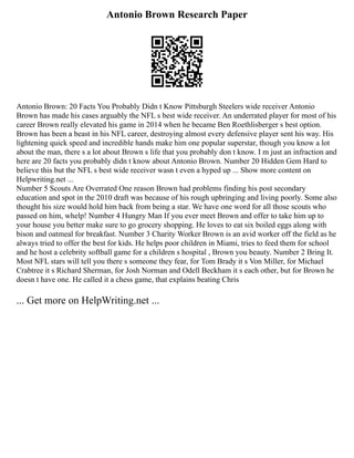 Antonio Brown Research Paper
Antonio Brown: 20 Facts You Probably Didn t Know Pittsburgh Steelers wide receiver Antonio
Brown has made his cases arguably the NFL s best wide receiver. An underrated player for most of his
career Brown really elevated his game in 2014 when he became Ben Roethlisberger s best option.
Brown has been a beast in his NFL career, destroying almost every defensive player sent his way. His
lightening quick speed and incredible hands make him one popular superstar, though you know a lot
about the man, there s a lot about Brown s life that you probably don t know. I m just an infraction and
here are 20 facts you probably didn t know about Antonio Brown. Number 20 Hidden Gem Hard to
believe this but the NFL s best wide receiver wasn t even a hyped up ... Show more content on
Helpwriting.net ...
Number 5 Scouts Are Overrated One reason Brown had problems finding his post secondary
education and spot in the 2010 draft was because of his rough upbringing and living poorly. Some also
thought his size would hold him back from being a star. We have one word for all those scouts who
passed on him, whelp! Number 4 Hungry Man If you ever meet Brown and offer to take him up to
your house you better make sure to go grocery shopping. He loves to eat six boiled eggs along with
bison and oatmeal for breakfast. Number 3 Charity Worker Brown is an avid worker off the field as he
always tried to offer the best for kids. He helps poor children in Miami, tries to feed them for school
and he host a celebrity softball game for a children s hospital , Brown you beauty. Number 2 Bring It.
Most NFL stars will tell you there s someone they fear, for Tom Brady it s Von Miller, for Michael
Crabtree it s Richard Sherman, for Josh Norman and Odell Beckham it s each other, but for Brown he
doesn t have one. He called it a chess game, that explains beating Chris
... Get more on HelpWriting.net ...
 