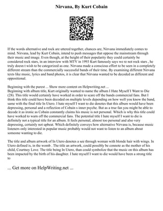 Nirvana, By Kurt Cobain
If the words alternative and rock are uttered together, chances are, Nirvana immediately comes to
mind. Nirvana, lead by Kurt Cobain, intend to push messages that oppose the mainstream through
their music and image. Even though, at the height of their popularity they could certainly be
considered rock stars, in an interview with MTV in 1993 Kurt famously says we re not rock stars , he
truly doesn t wish to be categorized as one. Nirvana made a conscious effort to be seen in a completely
different stream than the commercially successful bands of their time. By examining different Nirvana
texts like music, lyrics and band photos, it is clear that Nirvana wanted to be decoded as different and
oppositional.
Beginning with the purest ... Show more content on Helpwriting.net ...
Beginning with album title, Kurt originally wanted to name the album I Hate Myself I Want to Die
(28). This title would certainly have worked in order to scare off the bands commercial fans. But I
think this title could have been decoded on multiple levels depending on how well you know the band,
same with the final title In Utero. I hate myself I want to die denotes that this album would have been
depressing, personal and a reflection of Cobain s inner psyche. But as a true fan you might be able to
decode it as ironic as Cobain constantly claims his music is not personal. Which is why this title could
have worked to warn off the commercial fans. The potential title I hate myself I want to die is
definitely not a typical title for an album. It feels personal, almost too personal and also very
depressing, certainly not upbeat. Which definitely conveys how alternative Nirvana is, because music
listeners only interested in popular music probably would not want to listen to an album about
someone wanting to die.
The title and album artwork of In Utero denotes a see through woman with blonde hair with wings. In
Utero defined is, in the womb . The title an artwork, could possibly be connote as the mother of his
child, Courtney Love. The title being In Utero, than could symbolize that the music on this album has
been impacted by the birth of his daughter. I hate myself I want to die would have been a strong title
to
... Get more on HelpWriting.net ...
 