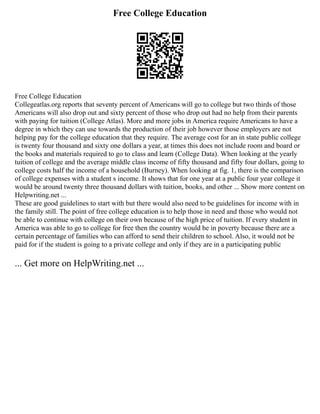 Free College Education
Free College Education
Collegeatlas.org reports that seventy percent of Americans will go to college but two thirds of those
Americans will also drop out and sixty percent of those who drop out had no help from their parents
with paying for tuition (College Atlas). More and more jobs in America require Americans to have a
degree in which they can use towards the production of their job however those employers are not
helping pay for the college education that they require. The average cost for an in state public college
is twenty four thousand and sixty one dollars a year, at times this does not include room and board or
the books and materials required to go to class and learn (College Data). When looking at the yearly
tuition of college and the average middle class income of fifty thousand and fifty four dollars, going to
college costs half the income of a household (Burney). When looking at fig. 1, there is the comparison
of college expenses with a student s income. It shows that for one year at a public four year college it
would be around twenty three thousand dollars with tuition, books, and other ... Show more content on
Helpwriting.net ...
These are good guidelines to start with but there would also need to be guidelines for income with in
the family still. The point of free college education is to help those in need and those who would not
be able to continue with college on their own because of the high price of tuition. If every student in
America was able to go to college for free then the country would be in poverty because there are a
certain percentage of families who can afford to send their children to school. Also, it would not be
paid for if the student is going to a private college and only if they are in a participating public
... Get more on HelpWriting.net ...
 
