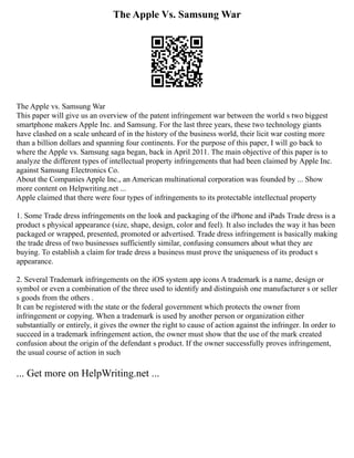 The Apple Vs. Samsung War
The Apple vs. Samsung War
This paper will give us an overview of the patent infringement war between the world s two biggest
smartphone makers Apple Inc. and Samsung. For the last three years, these two technology giants
have clashed on a scale unheard of in the history of the business world, their licit war costing more
than a billion dollars and spanning four continents. For the purpose of this paper, I will go back to
where the Apple vs. Samsung saga began, back in April 2011. The main objective of this paper is to
analyze the different types of intellectual property infringements that had been claimed by Apple Inc.
against Samsung Electronics Co.
About the Companies Apple Inc., an American multinational corporation was founded by ... Show
more content on Helpwriting.net ...
Apple claimed that there were four types of infringements to its protectable intellectual property
1. Some Trade dress infringements on the look and packaging of the iPhone and iPads Trade dress is a
product s physical appearance (size, shape, design, color and feel). It also includes the way it has been
packaged or wrapped, presented, promoted or advertised. Trade dress infringement is basically making
the trade dress of two businesses sufficiently similar, confusing consumers about what they are
buying. To establish a claim for trade dress a business must prove the uniqueness of its product s
appearance.
2. Several Trademark infringements on the iOS system app icons A trademark is a name, design or
symbol or even a combination of the three used to identify and distinguish one manufacturer s or seller
s goods from the others .
It can be registered with the state or the federal government which protects the owner from
infringement or copying. When a trademark is used by another person or organization either
substantially or entirely, it gives the owner the right to cause of action against the infringer. In order to
succeed in a trademark infringement action, the owner must show that the use of the mark created
confusion about the origin of the defendant s product. If the owner successfully proves infringement,
the usual course of action in such
... Get more on HelpWriting.net ...
 