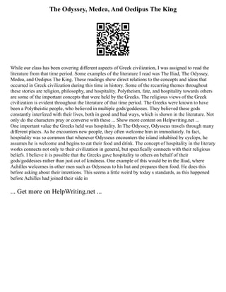 The Odyssey, Medea, And Oedipus The King
While our class has been covering different aspects of Greek civilization, I was assigned to read the
literature from that time period. Some examples of the literature I read was The Iliad, The Odyssey,
Medea, and Oedipus The King. These readings show direct relations to the concepts and ideas that
occurred in Greek civilization during this time in history. Some of the recurring themes throughout
these stories are religion, philosophy, and hospitality. Polytheism, fate, and hospitality towards others
are some of the important concepts that were held by the Greeks. The religious views of the Greek
civilization is evident throughout the literature of that time period. The Greeks were known to have
been a Polytheistic people, who believed in multiple gods/goddesses. They believed these gods
constantly interfered with their lives, both in good and bad ways, which is shown in the literature. Not
only do the characters pray or converse with these ... Show more content on Helpwriting.net ...
One important value the Greeks held was hospitality. In The Odyssey, Odysseus travels through many
different places. As he encounters new people, they often welcome him in immediately. In fact,
hospitality was so common that whenever Odysseus encounters the island inhabited by cyclops, he
assumes he is welcome and begins to eat their food and drink. The concept of hospitality in the literary
works connects not only to their civilization in general, but specifically connects with their religious
beliefs. I believe it is possible that the Greeks gave hospitality to others on behalf of their
gods/goddesses rather than just out of kindness. One example of this would be in the Iliad, where
Achilles welcomes in other men such as Odysseus to his hut and prepares them food. He does this
before asking about their intentions. This seems a little weird by today s standards, as this happened
before Achilles had joined their side in
... Get more on HelpWriting.net ...
 
