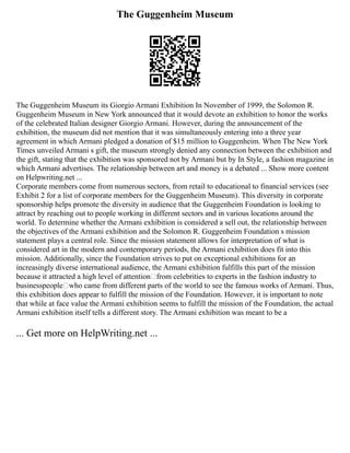 The Guggenheim Museum
The Guggenheim Museum its Giorgio Armani Exhibition In November of 1999, the Solomon R.
Guggenheim Museum in New York announced that it would devote an exhibition to honor the works
of the celebrated Italian designer Giorgio Armani. However, during the announcement of the
exhibition, the museum did not mention that it was simultaneously entering into a three year
agreement in which Armani pledged a donation of $15 million to Guggenheim. When The New York
Times unveiled Armani s gift, the museum strongly denied any connection between the exhibition and
the gift, stating that the exhibition was sponsored not by Armani but by In Style, a fashion magazine in
which Armani advertises. The relationship between art and money is a debated ... Show more content
on Helpwriting.net ...
Corporate members come from numerous sectors, from retail to educational to financial services (see
Exhibit 2 for a list of corporate members for the Guggenheim Museum). This diversity in corporate
sponsorship helps promote the diversity in audience that the Guggenheim Foundation is looking to
attract by reaching out to people working in different sectors and in various locations around the
world. To determine whether the Armani exhibition is considered a sell out, the relationship between
the objectives of the Armani exhibition and the Solomon R. Guggenheim Foundation s mission
statement plays a central role. Since the mission statement allows for interpretation of what is
considered art in the modern and contemporary periods, the Armani exhibition does fit into this
mission. Additionally, since the Foundation strives to put on exceptional exhibitions for an
increasingly diverse international audience, the Armani exhibition fulfills this part of the mission
because it attracted a high level of attention—from celebrities to experts in the fashion industry to
businesspeople—who came from different parts of the world to see the famous works of Armani. Thus,
this exhibition does appear to fulfill the mission of the Foundation. However, it is important to note
that while at face value the Armani exhibition seems to fulfill the mission of the Foundation, the actual
Armani exhibition itself tells a different story. The Armani exhibition was meant to be a
... Get more on HelpWriting.net ...
 