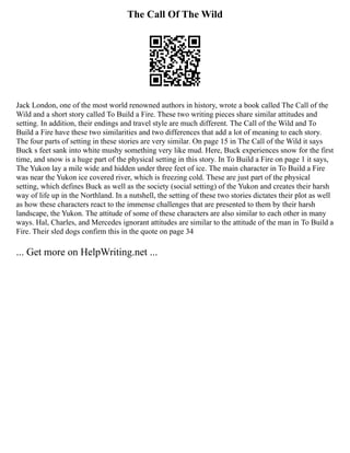The Call Of The Wild
Jack London, one of the most world renowned authors in history, wrote a book called The Call of the
Wild and a short story called To Build a Fire. These two writing pieces share similar attitudes and
setting. In addition, their endings and travel style are much different. The Call of the Wild and To
Build a Fire have these two similarities and two differences that add a lot of meaning to each story.
The four parts of setting in these stories are very similar. On page 15 in The Call of the Wild it says
Buck s feet sank into white mushy something very like mud. Here, Buck experiences snow for the first
time, and snow is a huge part of the physical setting in this story. In To Build a Fire on page 1 it says,
The Yukon lay a mile wide and hidden under three feet of ice. The main character in To Build a Fire
was near the Yukon ice covered river, which is freezing cold. These are just part of the physical
setting, which defines Buck as well as the society (social setting) of the Yukon and creates their harsh
way of life up in the Northland. In a nutshell, the setting of these two stories dictates their plot as well
as how these characters react to the immense challenges that are presented to them by their harsh
landscape, the Yukon. The attitude of some of these characters are also similar to each other in many
ways. Hal, Charles, and Mercedes ignorant attitudes are similar to the attitude of the man in To Build a
Fire. Their sled dogs confirm this in the quote on page 34
... Get more on HelpWriting.net ...
 