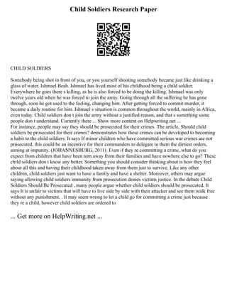 Child Soldiers Research Paper
CHILD SOLDIERS
Somebody being shot in front of you, or you yourself shooting somebody became just like drinking a
glass of water. Ishmael Beah. Ishmael has lived most of his childhood being a child soldier.
Everywhere he goes there s killing, as he is also forced to be doing the killing. Ishmael was only
twelve years old when he was forced to join the army. Going through all the suffering he has gone
through, soon he got used to the feeling, changing him. After getting forced to commit murder, it
became a daily routine for him. Ishmael s situation is common throughout the world, mainly in Africa,
even today. Child soldiers don t join the army without a justified reason, and that s something some
people don t understand. Currently there ... Show more content on Helpwriting.net ...
For instance, people may say they should be prosecuted for their crimes. The article, Should child
soldiers be prosecuted for their crimes? demonstrates how these crimes can be developed to becoming
a habit to the child soldiers. It says If minor children who have committed serious war crimes are not
prosecuted, this could be an incentive for their commanders to delegate to them the dirtiest orders,
aiming at impunity. (JOHANNESBURG, 2011). Even if they re committing a crime, what do you
expect from children that have been torn away from their families and have nowhere else to go? These
child soldiers don t know any better. Something you should consider thinking about is how they feel
about all this and having their childhood taken away from them just to survive. Like any other
children, child soldiers just want to have a family and have a shelter. Moreover, others may argue
saying allowing child soldiers immunity from prosecution denies victims justice. In the debate Child
Soldiers Should Be Prosecuted , many people argue whether child soldiers should be prosecuted. It
says It is unfair to victims that will have to live side by side with their attacker and see them walk free
without any punishment. . It may seem wrong to let a child go for committing a crime just because
they re a child, however child soldiers are ordered to
... Get more on HelpWriting.net ...
 