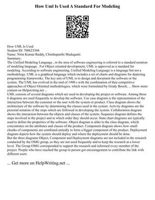 How Uml Is Used A Standard For Modeling
How UML Is Used
Student ID: 700623304
Name: Nitin Kumar Reddy, Chinthaparthi Muduganti
Summary:
The Unified Modeling Language , in the area of software engineering is referred to a standard notation
of modeling language . For Object oriented development, UML is approved as a standard for
modeling. According to software engineering, Unified Modeling Language is a language but not a
methodology. UML is a graphical language which includes a set of charts and diagrams for depicting
programming frameworks. The key aim of UML is to design and document the software or the
system. The UML has evolved in the mid of 1990 s with the combination of thee competitive
approaches of Object Oriented methodologies, which were formulated by Grady Booch, ... Show more
content on Helpwriting.net ...
UML consists of several diagrams which are used in developing the project or software. Among those
6 diagrams are used frequently to develop the software. Use case diagram is the representation of the
interaction between the customer or the user with the system or product. Class diagram shows the
architecture of the software by determining the classes used in the system. Activity diagrams are the
pictorial notation of the steps which are followed in developing the system. Collaboration diagram
shows the interaction between the objects and classes of the system. Sequence diagram defines the
steps involved in the project and in which order they should occur. State chart diagrams are typically
used to define the properties of the software. Object diagram is alike to the class diagram, which
concentrates on the attributes and classes of the product. Component diagram shows how small
chunks of components are combined unitedly to form a bigger component of the product. Deployment
diagram depicts how the system should deploy and where the deployment should be done.
But the three diagrams Object, Component and Deployment diagrams are not included in the research
conducted by the OMG group, as they are not used frequently and to keep the research at a lower
level. The Group OMG corresponded to support the research and informed every member of the
project. People who have reached the group in person got encouragement to contribute the link with
different users
... Get more on HelpWriting.net ...
 