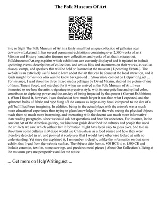 The Polk Museum Of Art
Site or Sight The Polk Museum of Art is a fairly small but unique collection of galleries near
downtown Lakeland. It has several permanent exhibitions containing over 2,500 works of art (
Mission and History ) and also features new collections and works of art that it rotates out.
PolkMuseumofArt.org explains which exhibitions are currently displayed and is updated to include
upcoming events, descriptions of collections, and artists bios and statements on their works, as well as
classes, camps, and speakers that will be held or featured at the museum ( Upcoming Events ). The
website is an extremely useful tool to learn about the art that can be found at the local attraction, and it
lends insight for visitors who want to know background ... Show more content on Helpwriting.net ...
For instance, I read about the three mixed media collages by David Maxim, studied the picture of one
of them, Time s Speed, and searched for it when we arrived at the Polk Museum of Art; I was
interested to see how the artist s signature expressive style, with its energetic line and spilled color,
contributes to depicting power and the anxiety of being impacted by that power ( Current Exhibitions
). When I found it, however, I was shocked at how much larger it was than what I expected, and the
splattered bulbs of fabric and rope hung off the canvas as large as my head, compared to the size of a
golf ball I had been imagining. In addition, being in the actual place with the artwork was a much
more educational experience than trying to glean knowledge from the web; seeing the physical objects
made them so much more interesting, and interacting with the docent was much more informative
than reading paragraphs, since we could ask her questions and hear her anecdotes. For instance, in the
Ancient Art of the Americas gallery, our kind tour guide described the cultures and people that used
the artifacts we saw, which without her information might have been easy to gloss over. She told us
about how some cultures in Mexico would use Chihuahuas as a food source and how they were
therefore depicted in art, and pointed at sculptures that I would have otherwise looked at with no
understanding. Yet since she explained it, I remember it clearly, unlike the information on that same
exhibit that I read from the website such as, The objects date from c. 800 BCE to c. 1500 CE and
include ceramics, textiles, stone carvings, and precious metal pieces ( About Our Collection ). Being at
the museum gave me perspective and let me notice
... Get more on HelpWriting.net ...
 