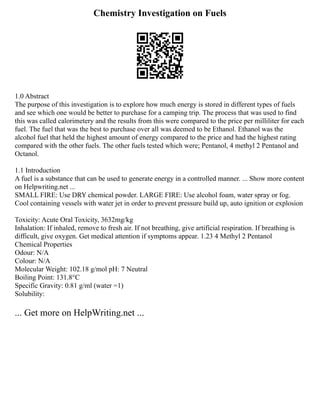 Chemistry Investigation on Fuels
1.0 Abstract
The purpose of this investigation is to explore how much energy is stored in different types of fuels
and see which one would be better to purchase for a camping trip. The process that was used to find
this was called calorimetery and the results from this were compared to the price per milliliter for each
fuel. The fuel that was the best to purchase over all was deemed to be Ethanol. Ethanol was the
alcohol fuel that held the highest amount of energy compared to the price and had the highest rating
compared with the other fuels. The other fuels tested which were; Pentanol, 4 methyl 2 Pentanol and
Octanol.
1.1 Introduction
A fuel is a substance that can be used to generate energy in a controlled manner. ... Show more content
on Helpwriting.net ...
SMALL FIRE: Use DRY chemical powder. LARGE FIRE: Use alcohol foam, water spray or fog.
Cool containing vessels with water jet in order to prevent pressure build up, auto ignition or explosion
Toxicity: Acute Oral Toxicity, 3632mg/kg
Inhalation: If inhaled, remove to fresh air. If not breathing, give artificial respiration. If breathing is
difficult, give oxygen. Get medical attention if symptoms appear. 1.23 4 Methyl 2 Pentanol
Chemical Properties
Odour: N/A
Colour: N/A
Molecular Weight: 102.18 g/mol pH: 7 Neutral
Boiling Point: 131.8°C
Specific Gravity: 0.81 g/ml (water =1)
Solubility:
... Get more on HelpWriting.net ...
 