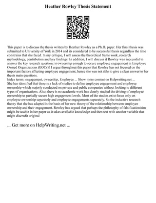 Heather Rowley Thesis Statement
This paper is to discuss the thesis written by Heather Rowley as a Ph.D. paper. Her final thesis was
submitted to University of York in 2014 and its considered to be successful thesis regardless the time
constrains that she faced. In my critique, I will assess the theoretical frame work, research
methodology, contribution and key findings. In addition, I will discuss if Rowley was successful to
answer the key research question: is ownership enough to secure employee engagement in Employee
Owned Organizations (EOCs)? I argue throughout this paper that Rowley has not focused on the
important factors affecting employee engagement, hence she was not able to give a clear answer to her
thesis main questions.
Index terms: engagement, ownership, Employee ... Show more content on Helpwriting.net ...
She has identified that there is a lack of studies to define employee engagement and employee
ownership which majorly conducted on private and public companies without looking to different
types of organizations. Also, there is no academic work has clearly studied the driving of employee
ownership to partially secure high engagement levels. Most of the studies exist focus only on
employee ownership separately and employee engagements separately. So the inductive research
theory that she has adapted is the basis of her new theory of the relationship between employee
ownership and their engagement. Rowley has argued that perhaps the philosophy of falsificationisim
might be usable in her paper as it takes available knowledge and then test with another variable that
might discredit original
... Get more on HelpWriting.net ...
 