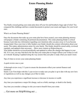 Estate Planning Binder
You finally crossed getting your estate plan done off your list and breathed a huge sigh of relief. You
conquered this challenge and have created documents to protect your assets and legacy for your loved
ones.
What is an Estate Planning Binder?
Once the documents that make up your estate plan have been created, your estate planning attorney
will prepare a binder containing all pertinent documentation. This estate planning binder is critical
because it provides key information regarding your intentions after you pass away or if you become
incapacitated. Once your trust is fully funded, your binder should also contain information about your
assets. This makes administration easier for your family. This binder should be stored safely, reviewed
regularly, and updated when necessary ... Show more content on Helpwriting.net ...
Your binder should be reviewed periodically and updated to reflect the changes that happen in your
life. If it s not, you may find down the line that your estate plan no longer reflects your wishes as well
as it should. Keeping it updated along the way assures that your plan is ready when you need it most.
Tips of when to review your estate planning binder:
A quick review once a year
A thorough review every 3 5 years to ensure the documents reflect your current finances and
intentions.
Sarah s Law Firm helps with this 3 year review to make sure you plan is up to date with any new laws
or regulations as well as any changes you d like to make.
Any time you experience a significant increase or decrease in income or wealth
Any time you experience a major life change, such as a birth, marriage, or death in the family
Any time you consider a change in who you want to benefit from your estate
... Get more on HelpWriting.net ...
 